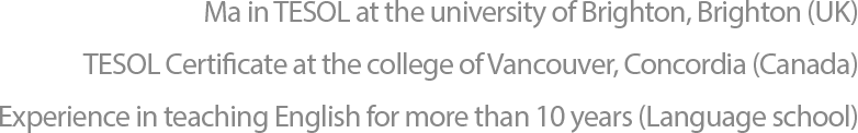 University of Brighton, Brighton (UK)
                  TESOL Certificate at the college of Vancouver, Concordia (Canada)
                  Experience in teaching English for more than 10 years (Language school)